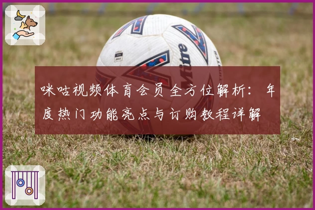 咪咕视频体育会员全方位解析：年度热门功能亮点与订购教程详解