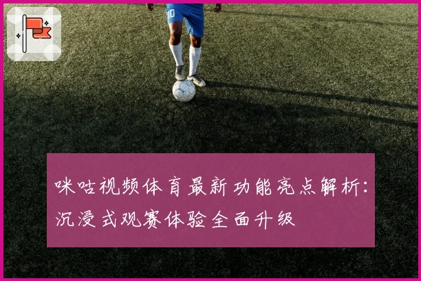 咪咕视频体育最新功能亮点解析：沉浸式观赛体验全面升级