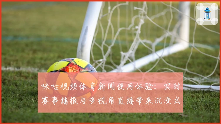 咪咕视频体育新闻使用体验：实时赛事播报与多视角直播带来沉浸式观赛盛宴
