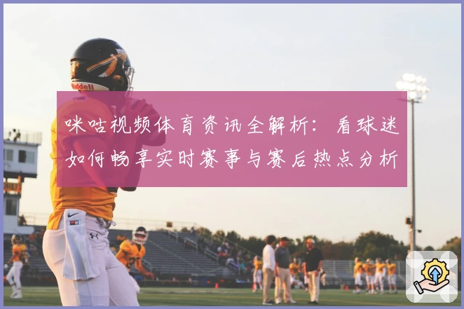 咪咕视频体育资讯全解析：看球迷如何畅享实时赛事与赛后热点分析