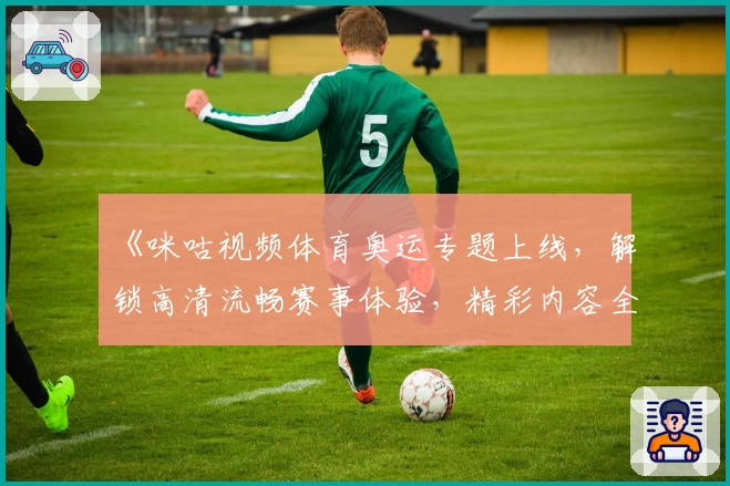 《咪咕视频体育奥运专题上线，解锁高清流畅赛事体验，精彩内容全覆盖》