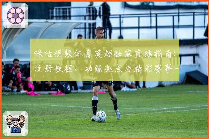 咪咕视频体育英超独家直播指南：注册教程、功能亮点与精彩赛事一网打尽