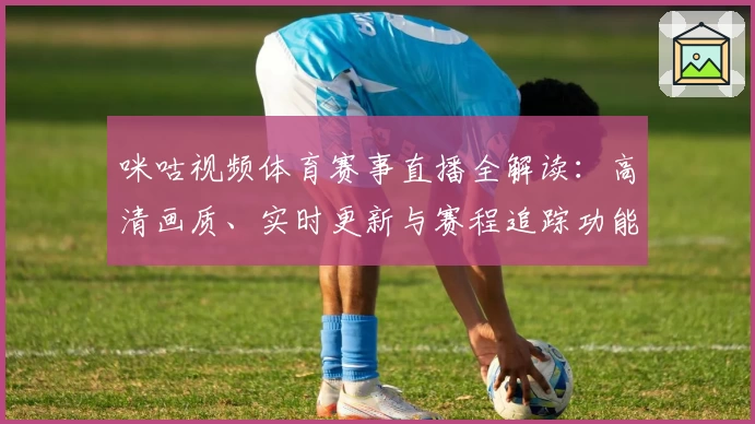 咪咕视频体育赛事直播全解读：高清画质、实时更新与赛程追踪功能亮点详析