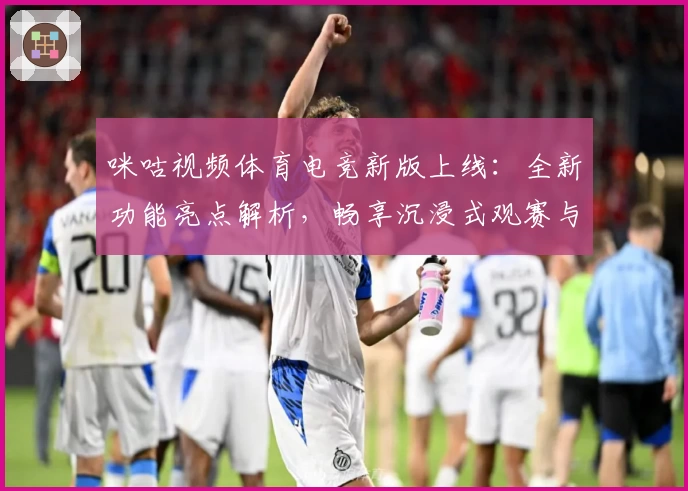 咪咕视频体育电竞新版上线：全新功能亮点解析，畅享沉浸式观赛与电竞体验