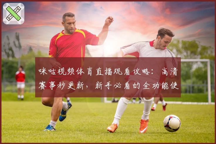 咪咕视频体育直播观看攻略：高清赛事秒更新，新手必看的全功能使用指南