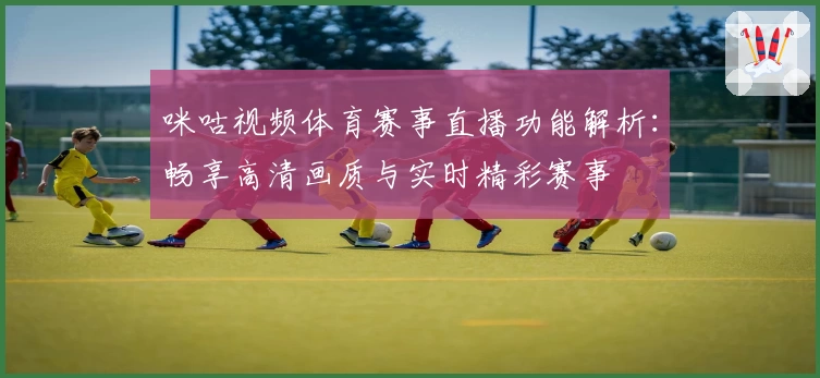 咪咕视频体育赛事直播功能解析：畅享高清画质与实时精彩赛事