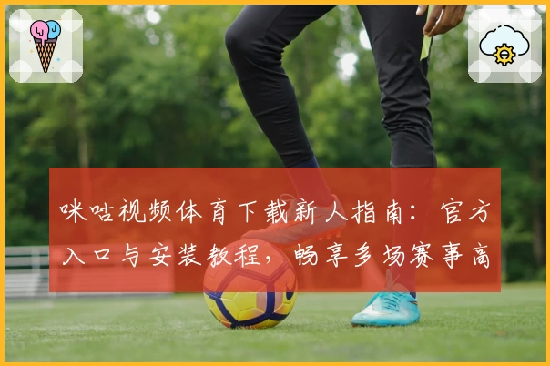 咪咕视频体育下载新人指南:官方入口与安装教程,畅享多场赛事高清直播体验