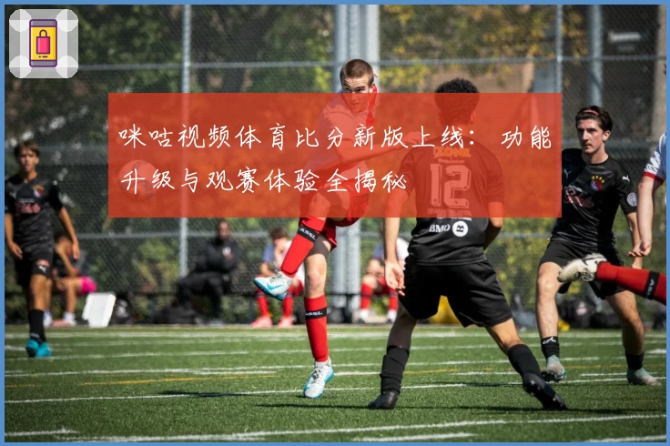 咪咕视频体育比分新版上线：功能升级与观赛体验全揭秘