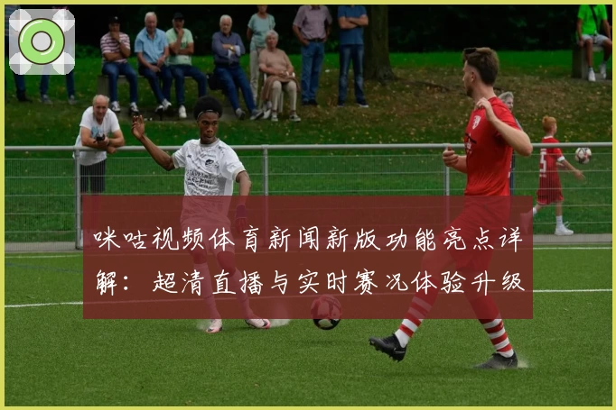咪咕视频体育新闻新版功能亮点详解：超清直播与实时赛况体验升级