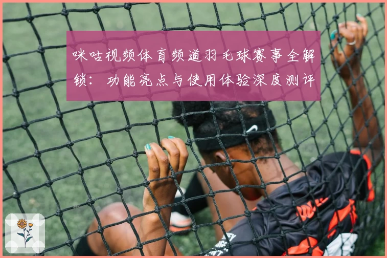 咪咕视频体育频道羽毛球赛事全解锁：功能亮点与使用体验深度测评