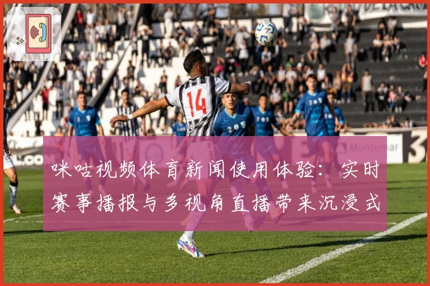 咪咕视频体育新闻使用体验：实时赛事播报与多视角直播带来沉浸式观赛盛宴