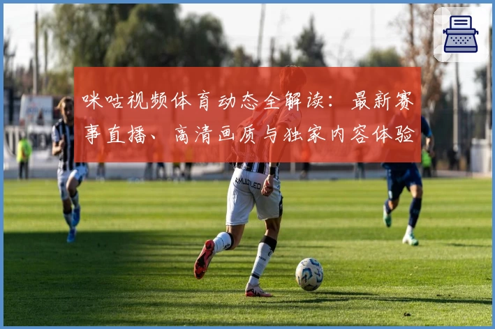 咪咕视频体育动态全解读：最新赛事直播、高清画质与独家内容体验指南