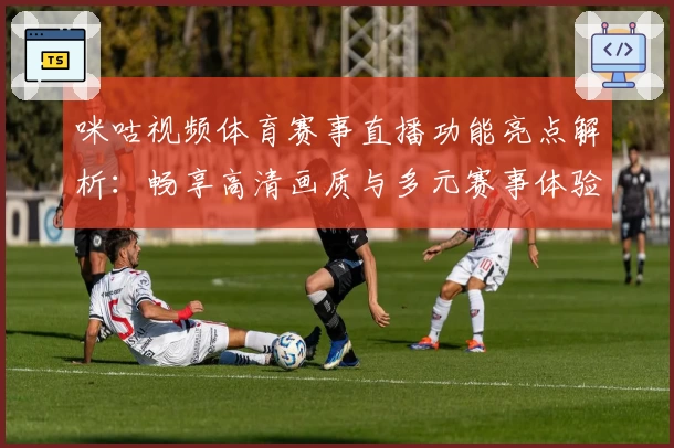咪咕视频体育赛事直播功能亮点解析：畅享高清画质与多元赛事体验