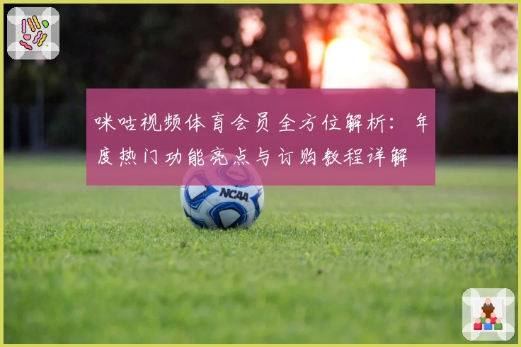 咪咕视频体育会员全方位解析：年度热门功能亮点与订购教程详解