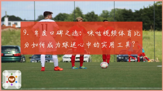 9. 年度口碑之选：咪咕视频体育比分如何成为球迷心中的实用工具？