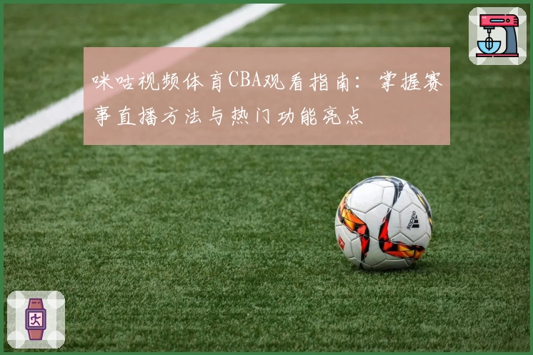 咪咕视频体育CBA观看指南：掌握赛事直播方法与热门功能亮点