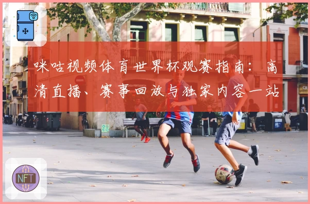 咪咕视频体育世界杯观赛指南：高清直播、赛事回放与独家内容一站体验