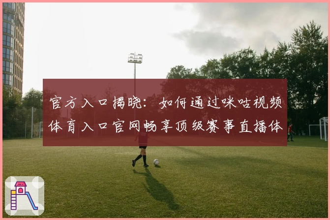 官方入口揭晓：如何通过咪咕视频体育入口官网畅享顶级赛事直播体验